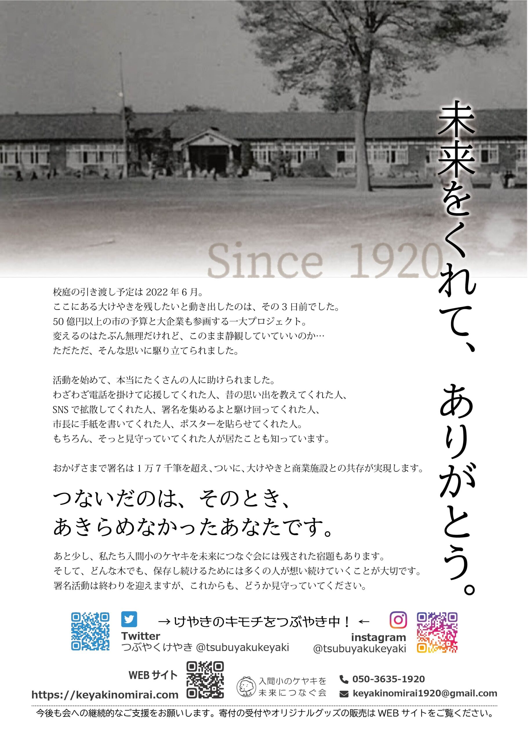 未来をくれて、ありがとう。 校庭の引き渡し予定は2022年6月。 ここにある大けやきを残したいと動き出したのは、その3日前でした。 50億円以上の市の予算と大企業も参画する一大プロジェクト。 変えるのはたぶん無理だけれど、このまま静観していていいのか… ただただ、そんな思いに駆り立てられました。 活動を始めて、本当にたくさんの人に助けられました。 わざわざ電話を掛けて応援してくれた人、昔の思い出を教えてくれた人、 SNSで拡散してくれた人、署名を集めるよと駆け回ってくれた人、 市長に手紙を書いてくれた人、ポスターを貼らせてくれた人。 もちろん、そっと見守っていてくれた人が居たことも知っています。 おかげさまで署名は1万7千筆を超え、ついに、大けやきと商業施設との共存が実現します。 つないだのは、そのとき、あきらめなかったあなたです。 あと少し、私たち入間小のケヤキを未来につなぐ会には残された宿題もあります。 そして、どんな木でも、保存し続けるためには多くの人が想い続けていくことが大切です。 署名活動は終わりを迎えますが、これからも、どうか見守っていてください。